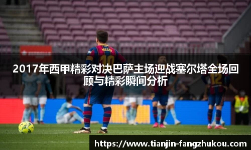 2017年西甲精彩对决巴萨主场迎战塞尔塔全场回顾与精彩瞬间分析